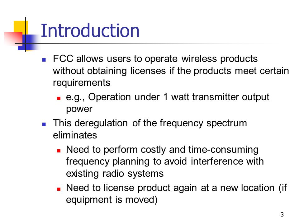 3 Introduction FCC allows users to operate wireless products without obtaining licenses if the products meet certain requirements e.g., Operation under 1 watt transmitter output power This deregulation of the frequency spectrum eliminates Need to perform costly and time-consuming frequency planning to avoid interference with existing radio systems Need to license product again at a new location (if equipment is moved)