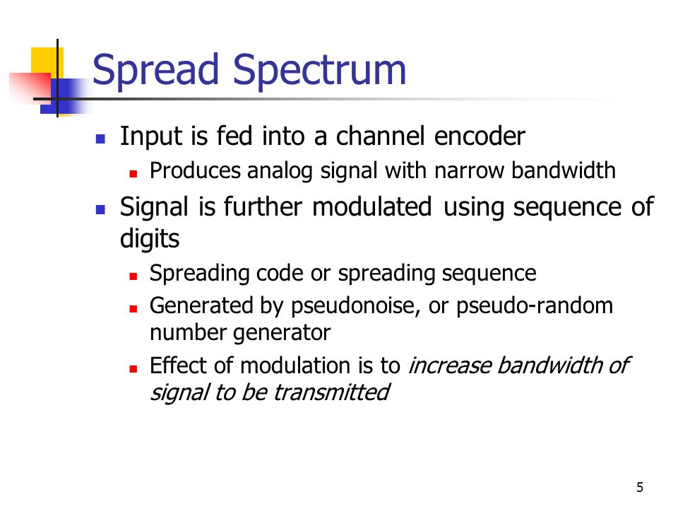 5 Spread Spectrum Input is fed into a channel encoder Produces analog signal with narrow bandwidth Signal is further modulated using sequence of digits Spreading code or spreading sequence Generated by pseudonoise, or pseudo-random number generator Effect of modulation is to increase bandwidth of signal to be transmitted