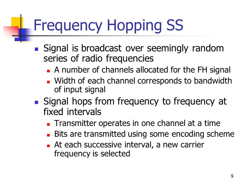 9 Frequency Hopping SS Signal is broadcast over seemingly random series of radio frequencies A number of channels allocated for the FH signal Width of each channel corresponds to bandwidth of input signal Signal hops from frequency to frequency at fixed intervals Transmitter operates in one channel at a time Bits are transmitted using some encoding scheme At each successive interval, a new carrier frequency is selected