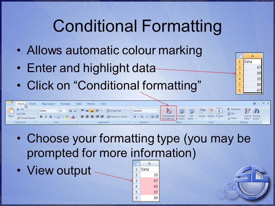 Allows automatic colour marking Enter and highlight data Click on Conditional formatting Choose your formatting type (you may be prompted for more information) View output Conditional Formatting
