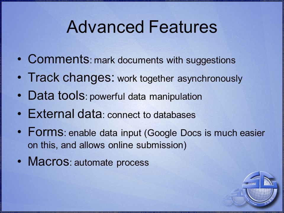 Advanced Features Comments : mark documents with suggestions Track changes: work together asynchronously Data tools : powerful data manipulation External data : connect to databases Forms : enable data input (Google Docs is much easier on this, and allows online submission) Macros : automate process