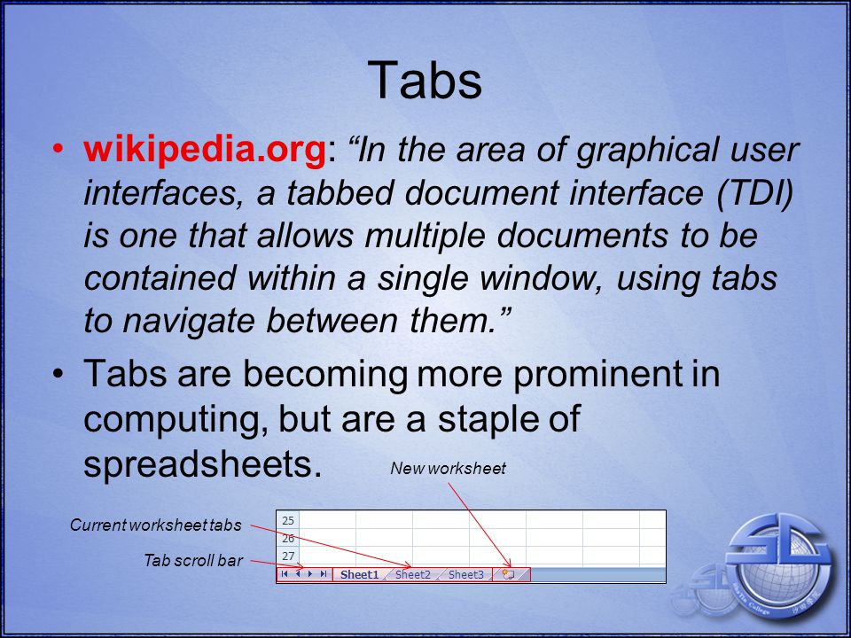 Current worksheet tabs Tabs wikipedia.org: In the area of graphical user interfaces, a tabbed document interface (TDI) is one that allows multiple documents to be contained within a single window, using tabs to navigate between them. Tabs are becoming more prominent in computing, but are a staple of spreadsheets.