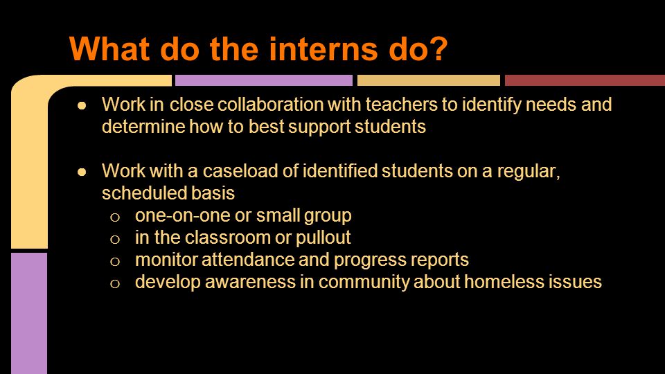●Work in close collaboration with teachers to identify needs and determine how to best support students ●Work with a caseload of identified students on a regular, scheduled basis o one-on-one or small group o in the classroom or pullout o monitor attendance and progress reports o develop awareness in community about homeless issues What do the interns do