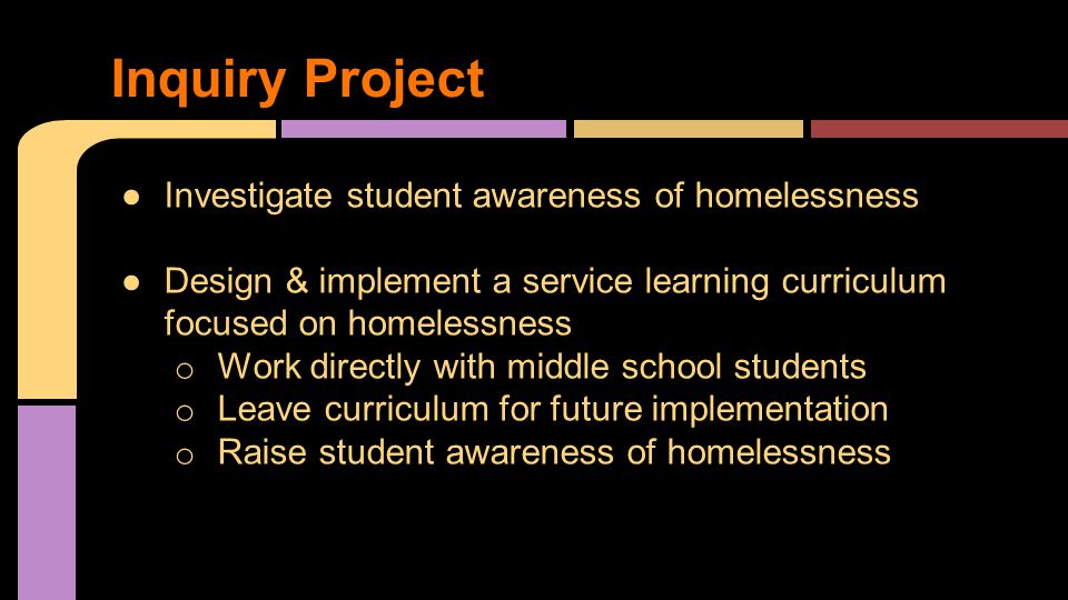 ●Investigate student awareness of homelessness ●Design & implement a service learning curriculum focused on homelessness o Work directly with middle school students o Leave curriculum for future implementation o Raise student awareness of homelessness Inquiry Project