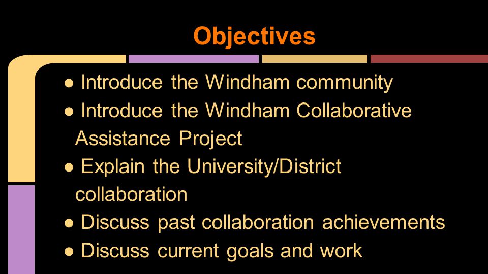Objectives ● Introduce the Windham community ● Introduce the Windham Collaborative Assistance Project ● Explain the University/District collaboration ● Discuss past collaboration achievements ● Discuss current goals and work