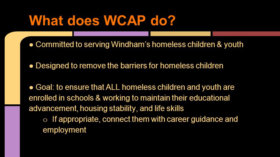 ● Committed to serving Windham’s homeless children & youth ● Designed to remove the barriers for homeless children ● Goal: to ensure that ALL homeless children and youth are enrolled in schools & working to maintain their educational advancement, housing stability, and life skills o If appropriate, connect them with career guidance and employment What does WCAP do