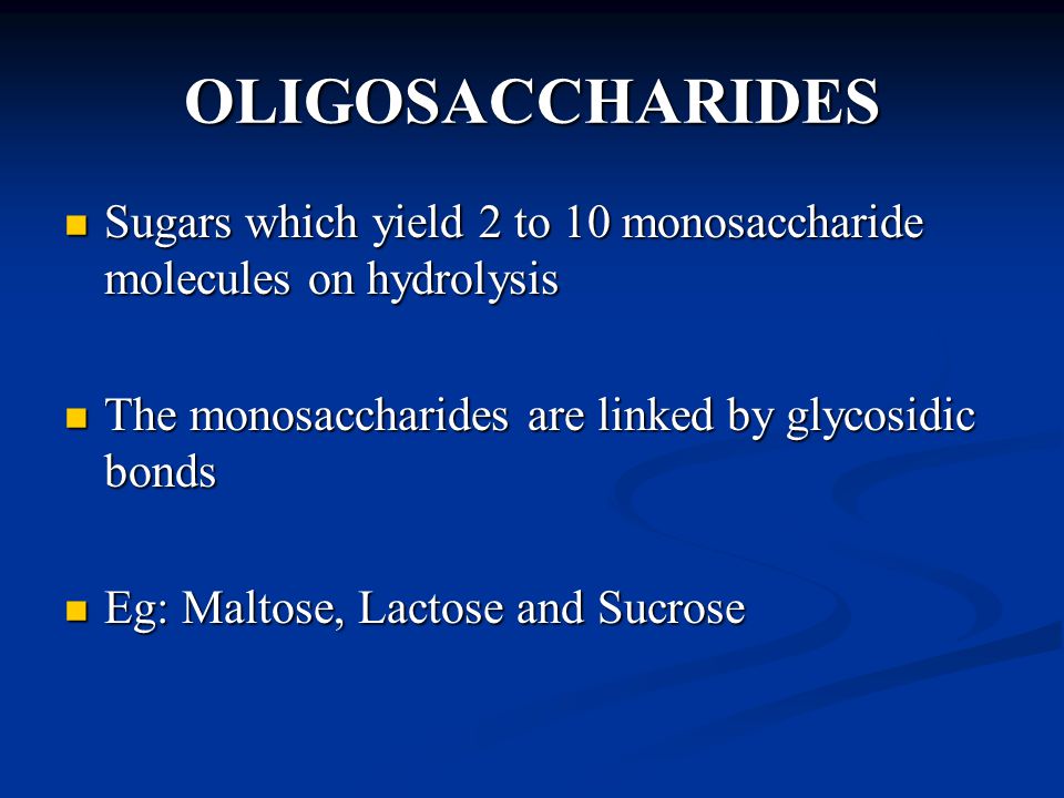OLIGOSACCHARIDES Sugars which yield 2 to 10 monosaccharide molecules on hydrolysis Sugars which yield 2 to 10 monosaccharide molecules on hydrolysis The monosaccharides are linked by glycosidic bonds The monosaccharides are linked by glycosidic bonds Eg: Maltose, Lactose and Sucrose Eg: Maltose, Lactose and Sucrose