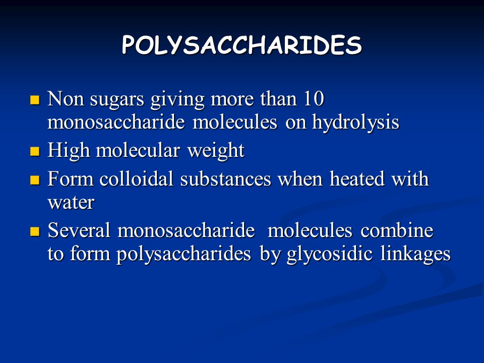 POLYSACCHARIDES Non sugars giving more than 10 monosaccharide molecules on hydrolysis Non sugars giving more than 10 monosaccharide molecules on hydrolysis High molecular weight High molecular weight Form colloidal substances when heated with water Form colloidal substances when heated with water Several monosaccharide molecules combine to form polysaccharides by glycosidic linkages Several monosaccharide molecules combine to form polysaccharides by glycosidic linkages