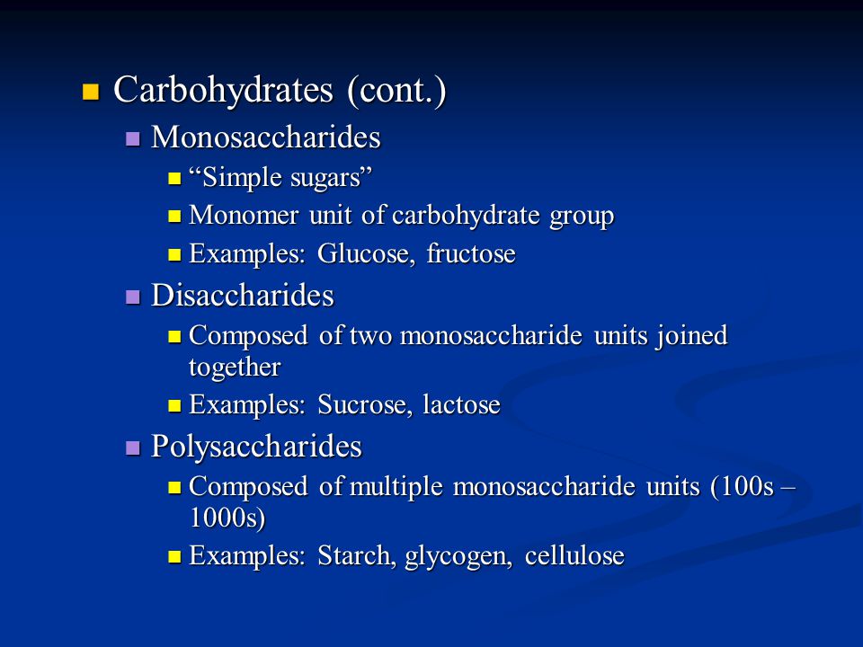 Carbohydrates (cont.) Carbohydrates (cont.) Monosaccharides Monosaccharides Simple sugars Simple sugars Monomer unit of carbohydrate group Monomer unit of carbohydrate group Examples: Glucose, fructose Examples: Glucose, fructose Disaccharides Disaccharides Composed of two monosaccharide units joined together Composed of two monosaccharide units joined together Examples: Sucrose, lactose Examples: Sucrose, lactose Polysaccharides Polysaccharides Composed of multiple monosaccharide units (100s – 1000s) Composed of multiple monosaccharide units (100s – 1000s) Examples: Starch, glycogen, cellulose Examples: Starch, glycogen, cellulose