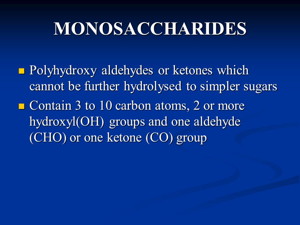 MONOSACCHARIDES Polyhydroxy aldehydes or ketones which cannot be further hydrolysed to simpler sugars Polyhydroxy aldehydes or ketones which cannot be further hydrolysed to simpler sugars Contain 3 to 10 carbon atoms, 2 or more hydroxyl(OH) groups and one aldehyde (CHO) or one ketone (CO) group Contain 3 to 10 carbon atoms, 2 or more hydroxyl(OH) groups and one aldehyde (CHO) or one ketone (CO) group