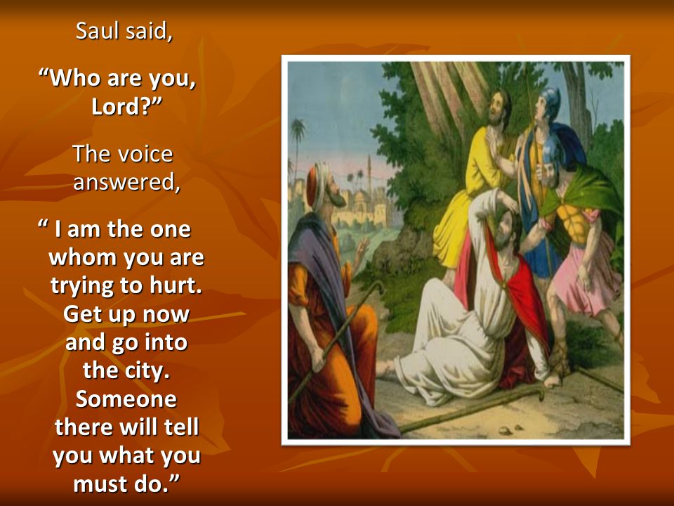 Saul said, Saul said, Who are you, Lord Who are you, Lord The voice answered, The voice answered, I am the one whom you are trying to hurt.