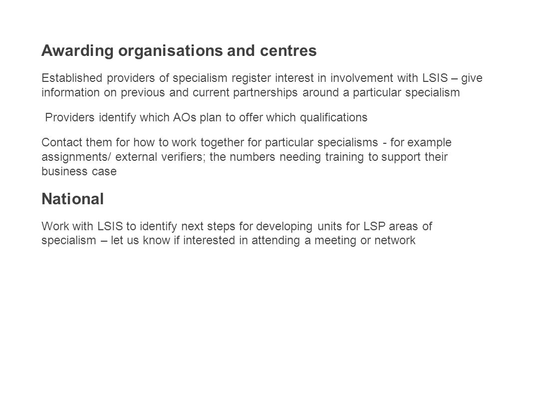 Awarding organisations and centres Established providers of specialism register interest in involvement with LSIS – give information on previous and current partnerships around a particular specialism Providers identify which AOs plan to offer which qualifications Contact them for how to work together for particular specialisms - for example assignments/ external verifiers; the numbers needing training to support their business case National Work with LSIS to identify next steps for developing units for LSP areas of specialism – let us know if interested in attending a meeting or network