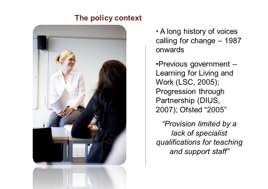 A long history of voices calling for change – 1987 onwards Previous government – Learning for Living and Work (LSC, 2005); Progression through Partnership (DIUS, 2007); Ofsted 2005 Provision limited by a lack of specialist qualifications for teaching and support staff The policy context