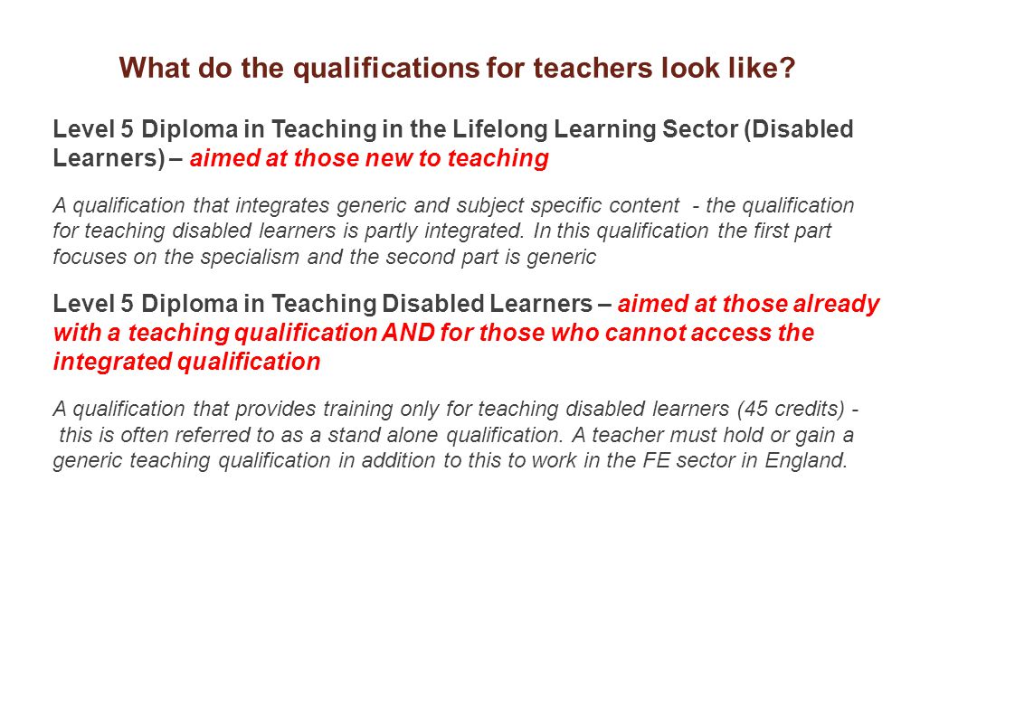 Level 5 Diploma in Teaching in the Lifelong Learning Sector (Disabled Learners) – aimed at those new to teaching A qualification that integrates generic and subject specific content - the qualification for teaching disabled learners is partly integrated.