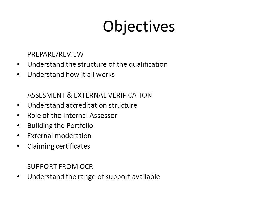 Objectives PREPARE/REVIEW Understand the structure of the qualification Understand how it all works ASSESMENT & EXTERNAL VERIFICATION Understand accreditation structure Role of the Internal Assessor Building the Portfolio External moderation Claiming certificates SUPPORT FROM OCR Understand the range of support available