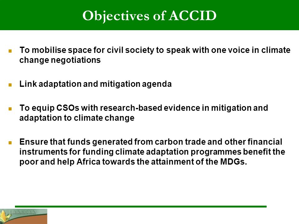 Objectives of ACCID To mobilise space for civil society to speak with one voice in climate change negotiations Link adaptation and mitigation agenda To equip CSOs with research-based evidence in mitigation and adaptation to climate change Ensure that funds generated from carbon trade and other financial instruments for funding climate adaptation programmes benefit the poor and help Africa towards the attainment of the MDGs.