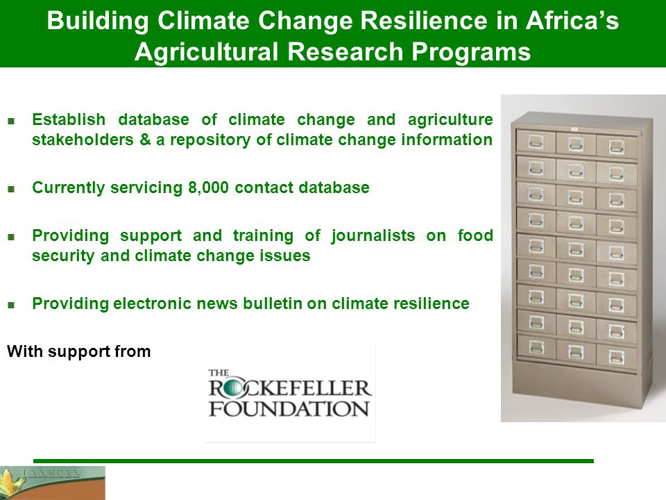 Building Climate Change Resilience in Africa’s Agricultural Research Programs Establish database of climate change and agriculture stakeholders & a repository of climate change information Currently servicing 8,000 contact database Providing support and training of journalists on food security and climate change issues Providing electronic news bulletin on climate resilience With support from