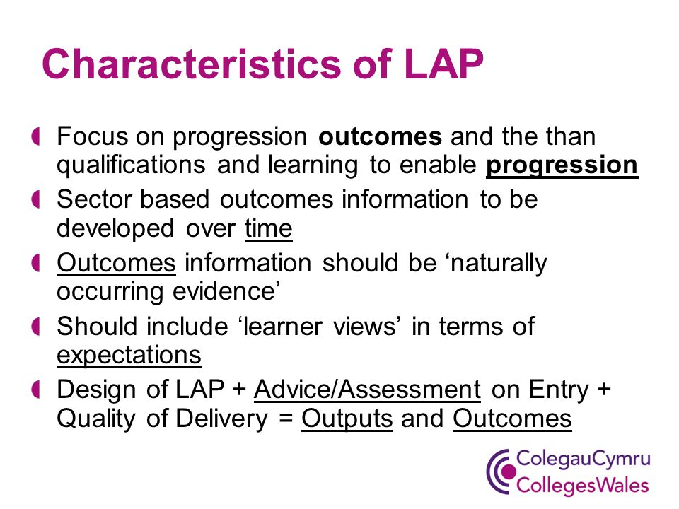 Characteristics of LAP Focus on progression outcomes and the than qualifications and learning to enable progression Sector based outcomes information to be developed over time Outcomes information should be ‘naturally occurring evidence’ Should include ‘learner views’ in terms of expectations Design of LAP + Advice/Assessment on Entry + Quality of Delivery = Outputs and Outcomes