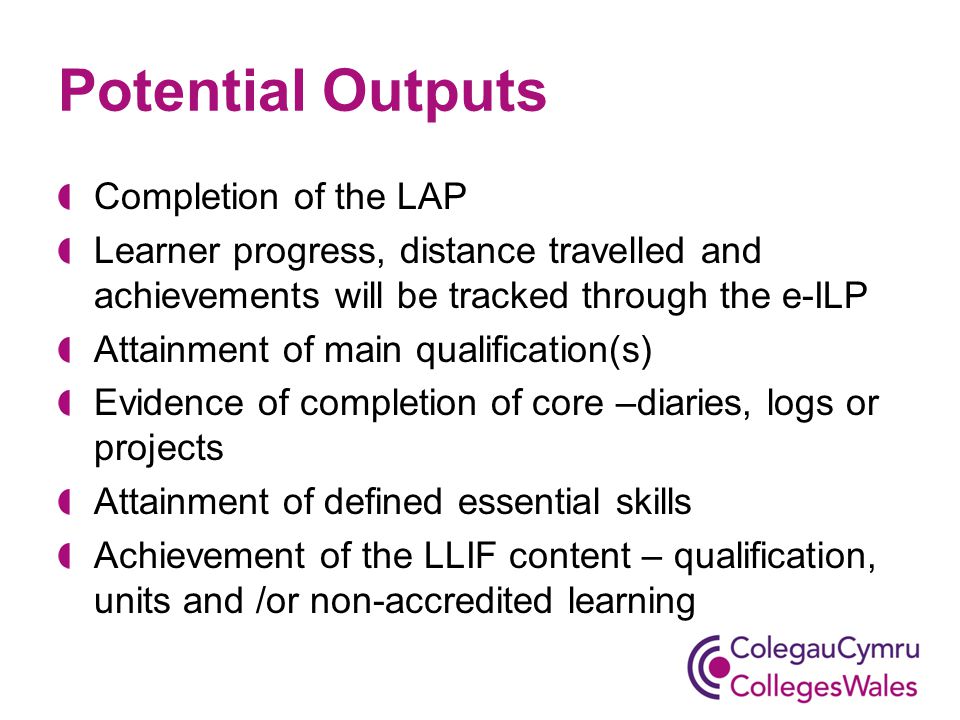 Potential Outputs Completion of the LAP Learner progress, distance travelled and achievements will be tracked through the e-ILP Attainment of main qualification(s) Evidence of completion of core –diaries, logs or projects Attainment of defined essential skills Achievement of the LLIF content – qualification, units and /or non-accredited learning