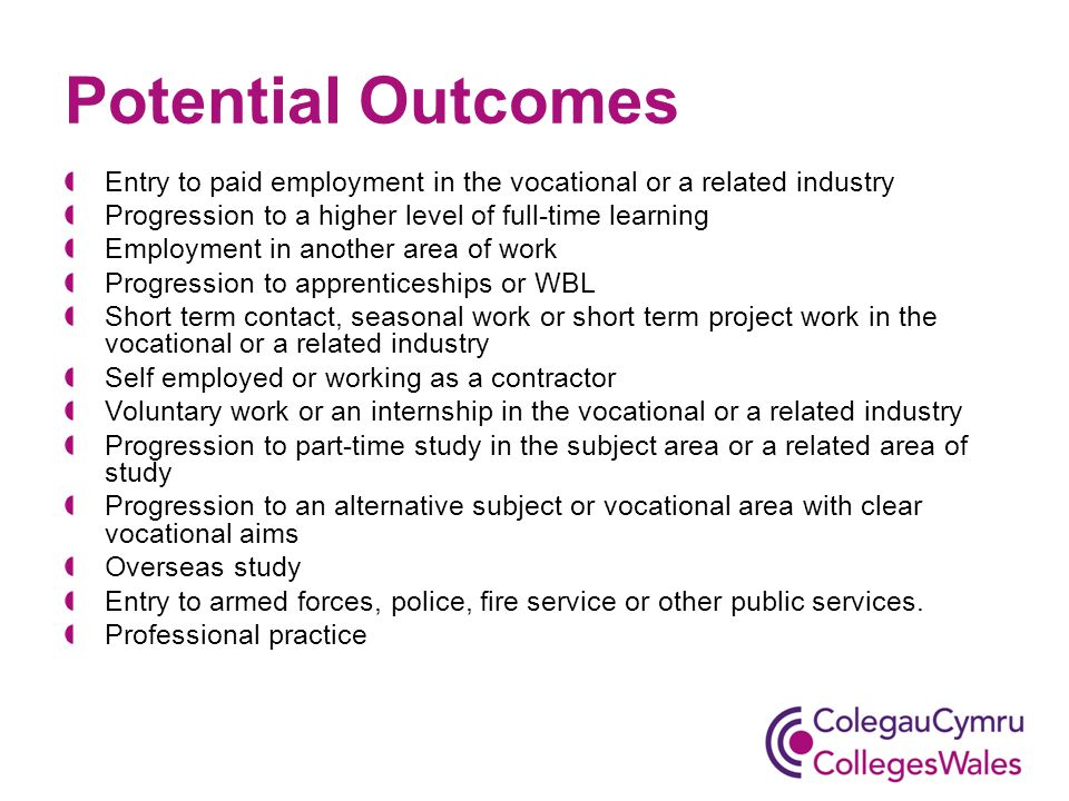Potential Outcomes Entry to paid employment in the vocational or a related industry Progression to a higher level of full-time learning Employment in another area of work Progression to apprenticeships or WBL Short term contact, seasonal work or short term project work in the vocational or a related industry Self employed or working as a contractor Voluntary work or an internship in the vocational or a related industry Progression to part-time study in the subject area or a related area of study Progression to an alternative subject or vocational area with clear vocational aims Overseas study Entry to armed forces, police, fire service or other public services.