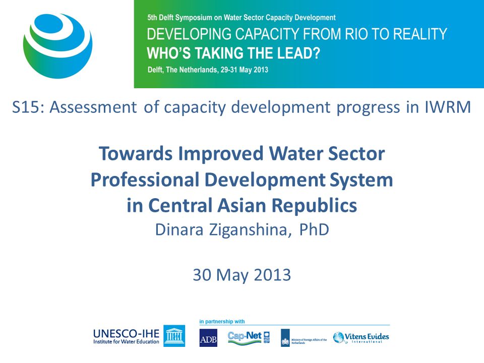S15: Assessment of capacity development progress in IWRM Towards Improved Water Sector Professional Development System in Central Asian Republics Dinara Ziganshina, PhD 30 May 2013