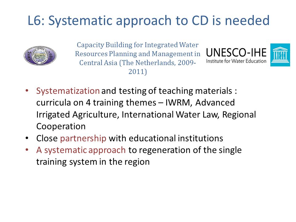 Systematization and testing of teaching materials : curricula on 4 training themes – IWRM, Advanced Irrigated Agriculture, International Water Law, Regional Cooperation Close partnership with educational institutions A systematic approach to regeneration of the single training system in the region L6: Systematic approach to CD is needed Capacity Building for Integrated Water Resources Planning and Management in Central Asia (The Netherlands, )