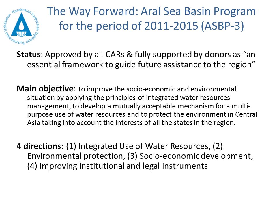 The Way Forward: Aral Sea Basin Program for the period of (ASBP-3) Status: Approved by all CARs & fully supported by donors as an essential framework to guide future assistance to the region Main objective: to improve the socio-economic and environmental situation by applying the principles of integrated water resources management, to develop a mutually acceptable mechanism for a multi- purpose use of water resources and to protect the environment in Central Asia taking into account the interests of all the states in the region.