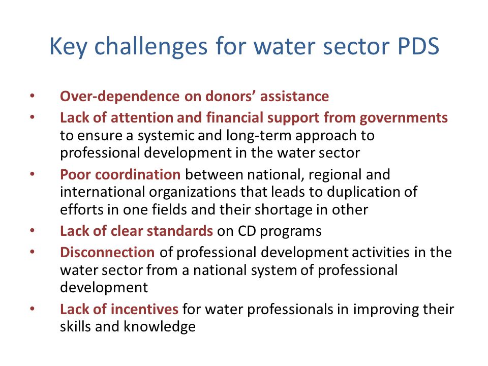 Key challenges for water sector PDS Over-dependence on donors’ assistance Lack of attention and financial support from governments to ensure a systemic and long-term approach to professional development in the water sector Poor coordination between national, regional and international organizations that leads to duplication of efforts in one fields and their shortage in other Lack of clear standards on CD programs Disconnection of professional development activities in the water sector from a national system of professional development Lack of incentives for water professionals in improving their skills and knowledge