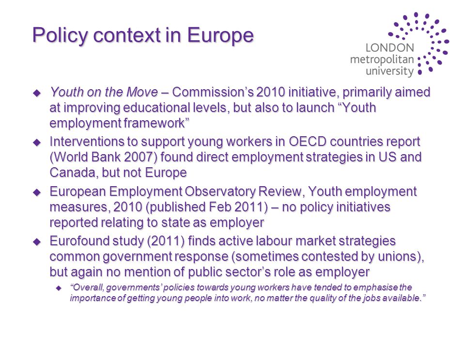 Policy context in Europe u Youth on the Move – Commission’s 2010 initiative, primarily aimed at improving educational levels, but also to launch Youth employment framework u Interventions to support young workers in OECD countries report (World Bank 2007) found direct employment strategies in US and Canada, but not Europe u European Employment Observatory Review, Youth employment measures, 2010 (published Feb 2011) – no policy initiatives reported relating to state as employer u Eurofound study (2011) finds active labour market strategies common government response (sometimes contested by unions), but again no mention of public sector’s role as employer u Overall, governments’ policies towards young workers have tended to emphasise the importance of getting young people into work, no matter the quality of the jobs available.