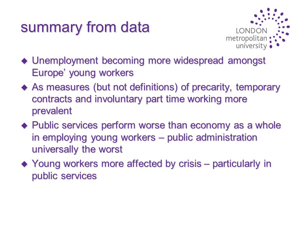 summary from data u Unemployment becoming more widespread amongst Europe’ young workers u As measures (but not definitions) of precarity, temporary contracts and involuntary part time working more prevalent u Public services perform worse than economy as a whole in employing young workers – public administration universally the worst u Young workers more affected by crisis – particularly in public services