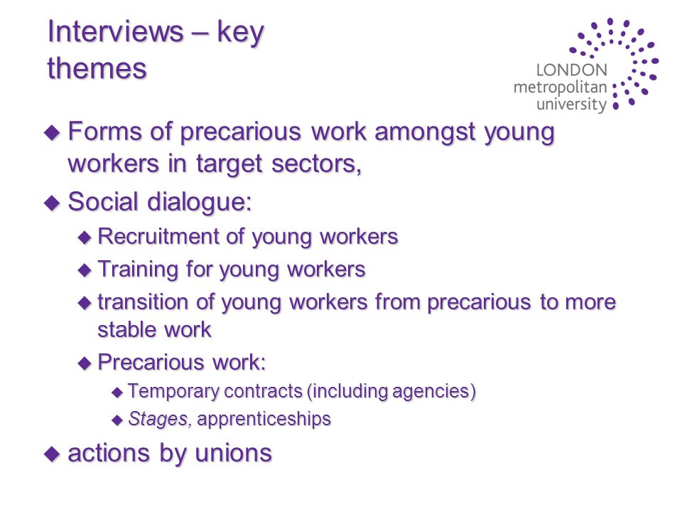 Interviews – key themes u Forms of precarious work amongst young workers in target sectors, u Social dialogue: u Recruitment of young workers u Training for young workers u transition of young workers from precarious to more stable work u Precarious work: u Temporary contracts (including agencies) u Stages, apprenticeships u actions by unions