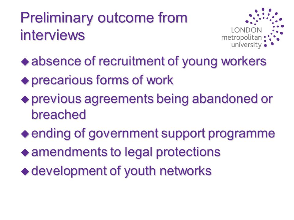 Preliminary outcome from interviews u absence of recruitment of young workers u precarious forms of work u previous agreements being abandoned or breached u ending of government support programme u amendments to legal protections u development of youth networks
