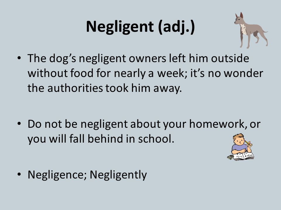 Negligent (adj.) The dog’s negligent owners left him outside without food for nearly a week; it’s no wonder the authorities took him away.