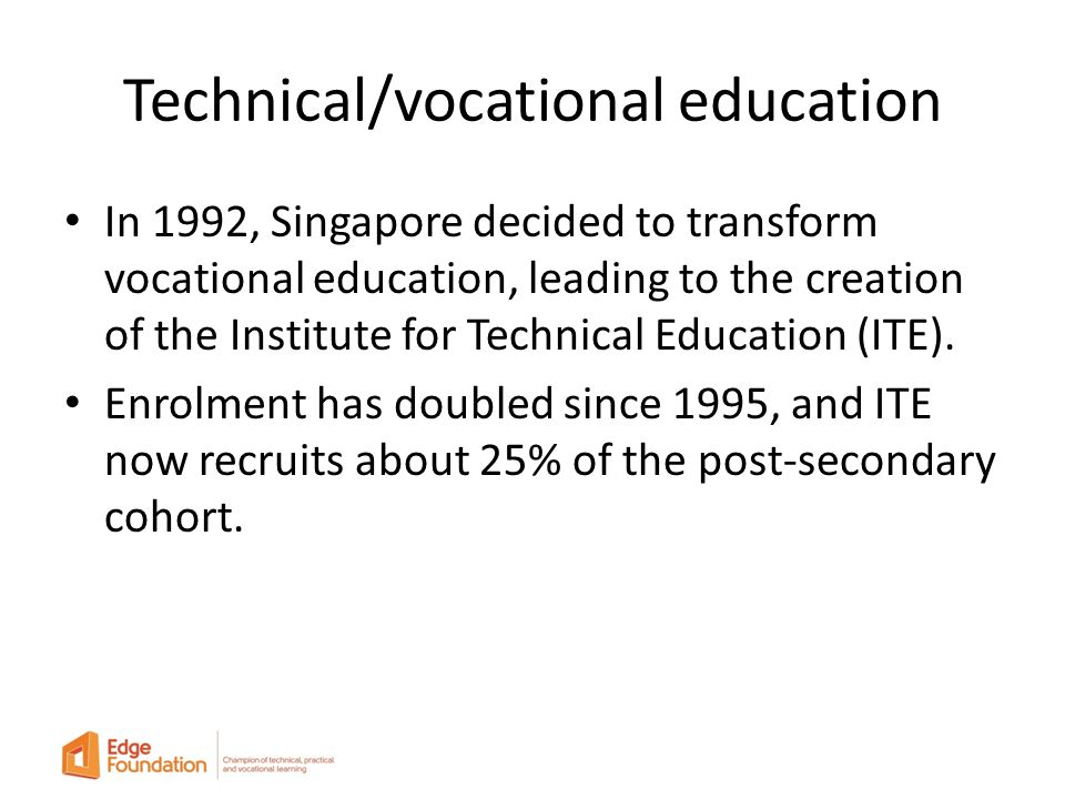 Technical/vocational education In 1992, Singapore decided to transform vocational education, leading to the creation of the Institute for Technical Education (ITE).