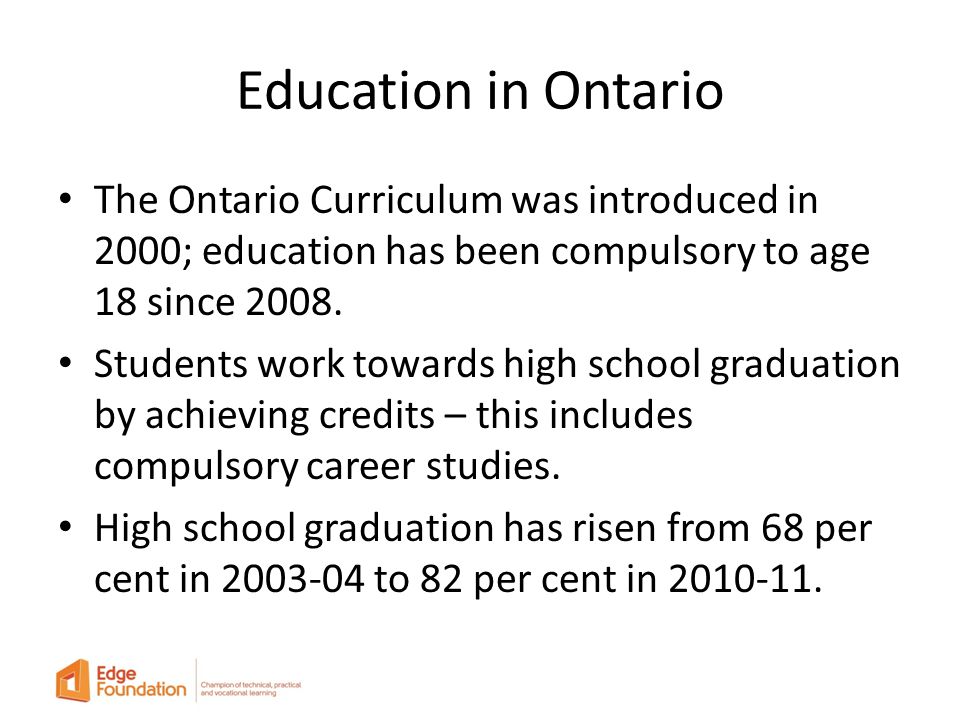 Education in Ontario The Ontario Curriculum was introduced in 2000; education has been compulsory to age 18 since 2008.