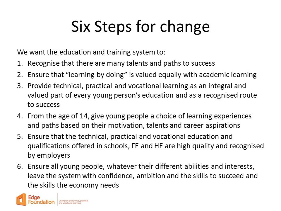 Six Steps for change We want the education and training system to: 1.Recognise that there are many talents and paths to success 2.Ensure that learning by doing is valued equally with academic learning 3.Provide technical, practical and vocational learning as an integral and valued part of every young person’s education and as a recognised route to success 4.From the age of 14, give young people a choice of learning experiences and paths based on their motivation, talents and career aspirations 5.Ensure that the technical, practical and vocational education and qualifications offered in schools, FE and HE are high quality and recognised by employers 6.Ensure all young people, whatever their different abilities and interests, leave the system with confidence, ambition and the skills to succeed and the skills the economy needs