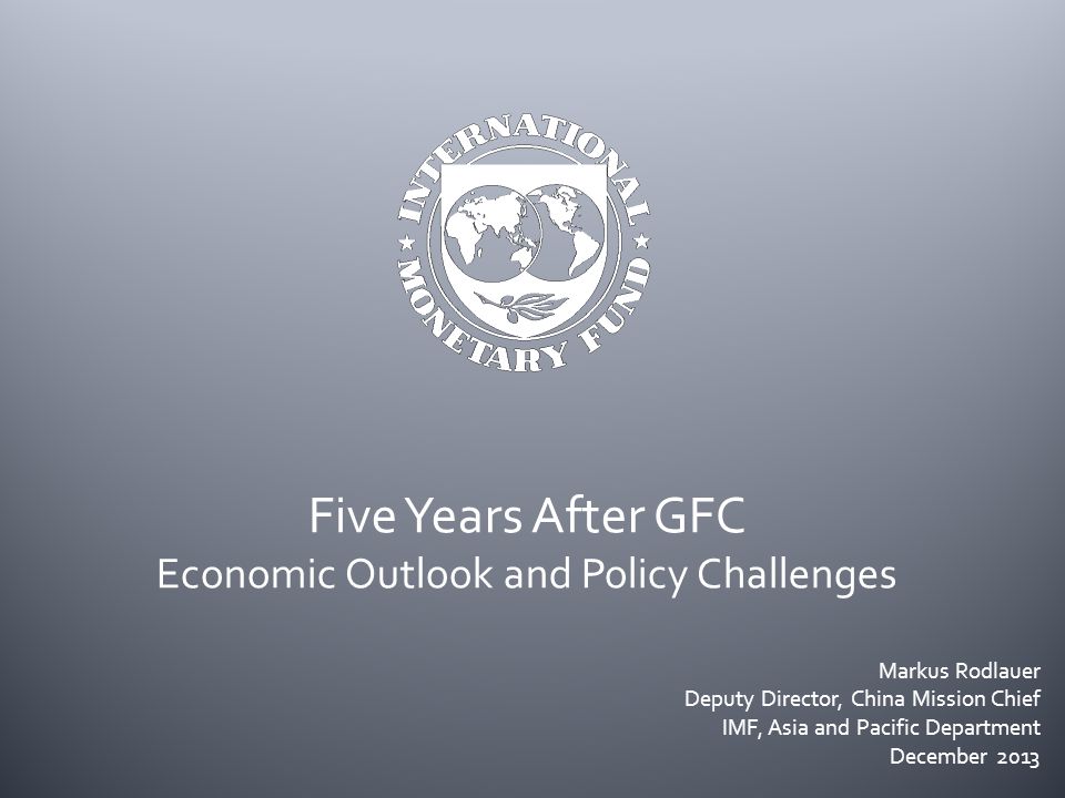 Five Years After GFC Economic Outlook and Policy Challenges Markus Rodlauer Deputy Director, China Mission Chief IMF, Asia and Pacific Department December 2013