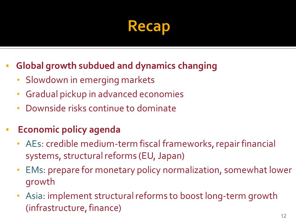 Global growth subdued and dynamics changing Slowdown in emerging markets Gradual pickup in advanced economies Downside risks continue to dominate  Economic policy agenda AEs: credible medium-term fiscal frameworks, repair financial systems, structural reforms (EU, Japan) EMs: prepare for monetary policy normalization, somewhat lower growth Asia: implement structural reforms to boost long-term growth (infrastructure, finance) 12