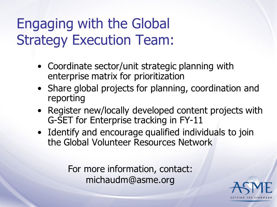 Engaging with the Global Strategy Execution Team: Coordinate sector/unit strategic planning with enterprise matrix for prioritization Share global projects for planning, coordination and reporting Register new/locally developed content projects with G-SET for Enterprise tracking in FY-11 Identify and encourage qualified individuals to join the Global Volunteer Resources Network For more information, contact: