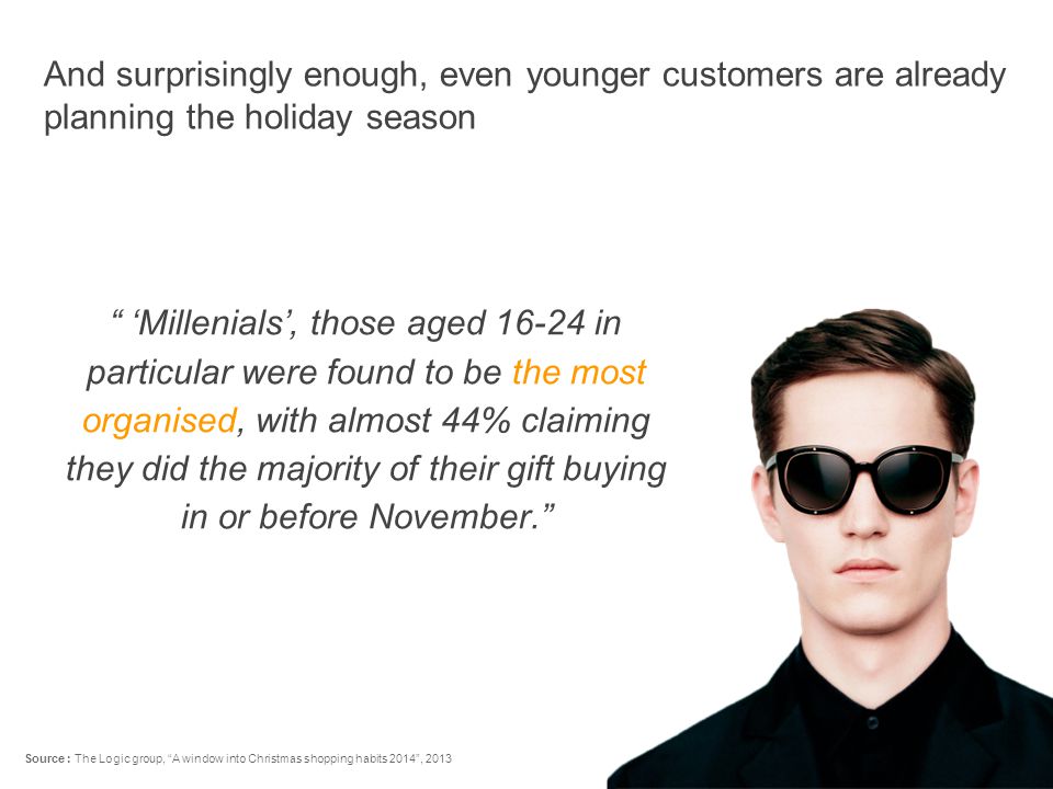 ‘Millenials’, those aged in particular were found to be the most organised, with almost 44% claiming they did the majority of their gift buying in or before November. And surprisingly enough, even younger customers are already planning the holiday season Source : The Logic group, A window into Christmas shopping habits 2014 , 2013
