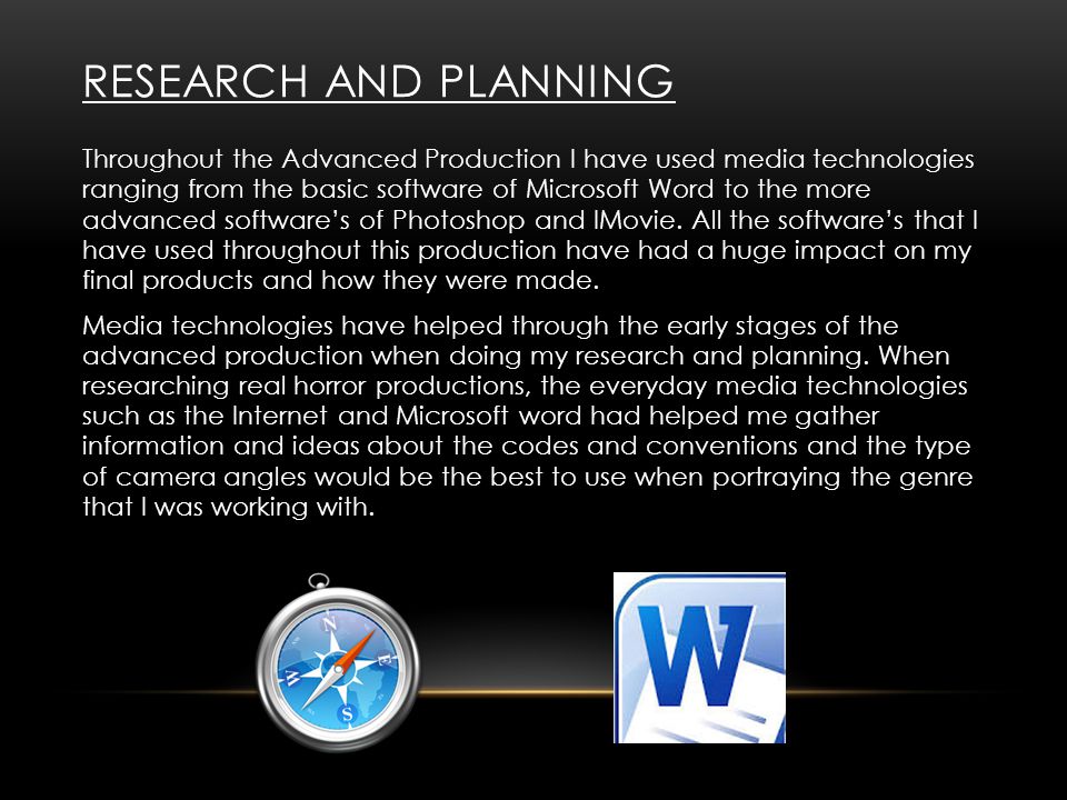 RESEARCH AND PLANNING Throughout the Advanced Production I have used media technologies ranging from the basic software of Microsoft Word to the more advanced software’s of Photoshop and IMovie.