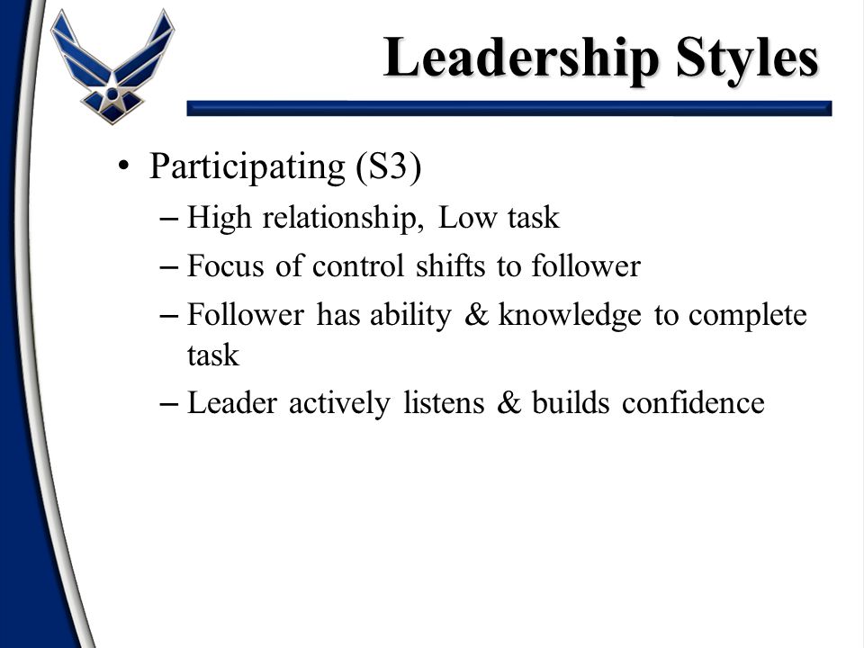 Participating (S3) – High relationship, Low task – Focus of control shifts to follower – Follower has ability & knowledge to complete task – Leader actively listens & builds confidence Leadership Styles