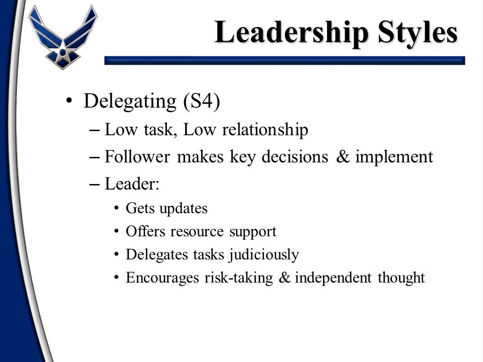 Delegating (S4) – Low task, Low relationship – Follower makes key decisions & implement – Leader: Gets updates Offers resource support Delegates tasks judiciously Encourages risk-taking & independent thought Leadership Styles