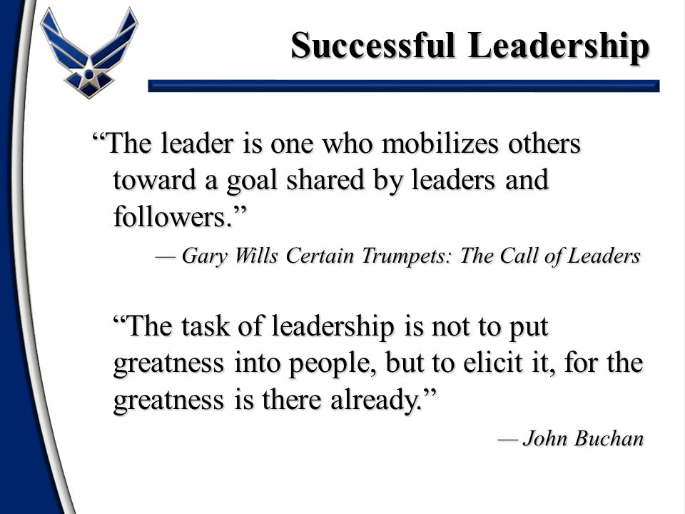 The leader is one who mobilizes others toward a goal shared by leaders and followers. — Gary Wills Certain Trumpets: The Call of Leaders The task of leadership is not to put greatness into people, but to elicit it, for the greatness is there already. — John Buchan The leader is one who mobilizes others toward a goal shared by leaders and followers. — Gary Wills Certain Trumpets: The Call of Leaders The task of leadership is not to put greatness into people, but to elicit it, for the greatness is there already. — John Buchan Successful Leadership