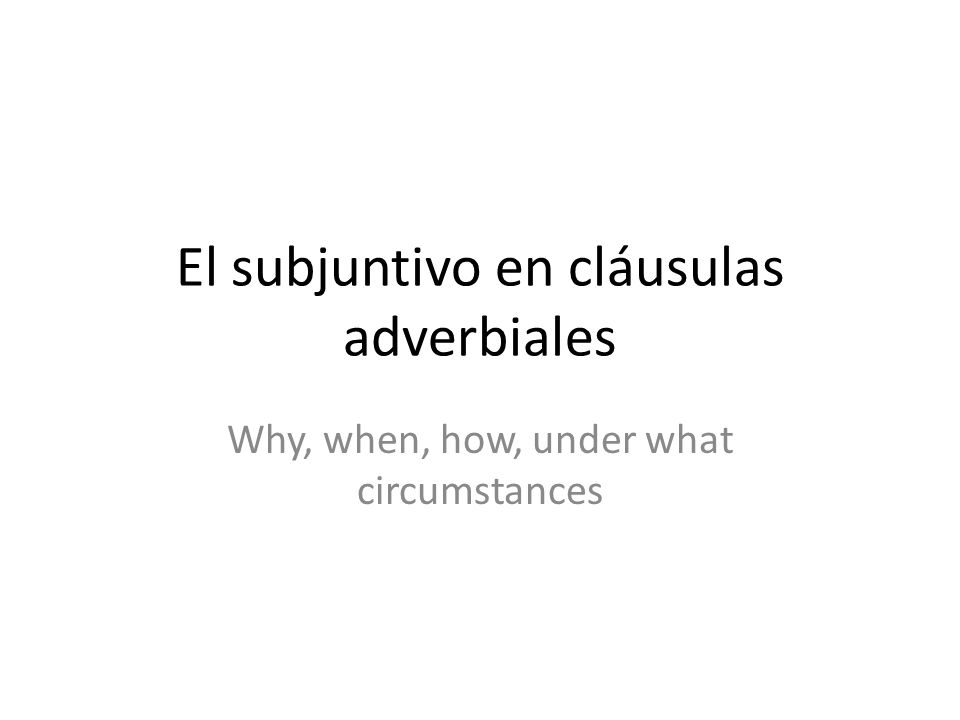El subjuntivo en cláusulas adverbiales Why, when, how, under what circumstances