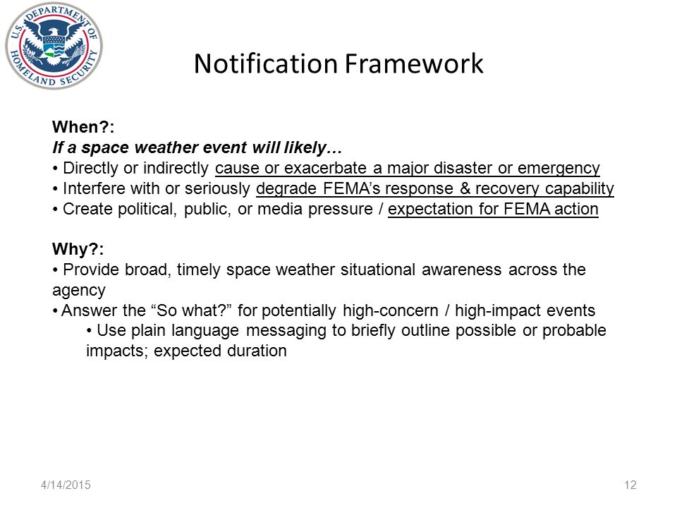 Notification Framework 4/14/ When : If a space weather event will likely… Directly or indirectly cause or exacerbate a major disaster or emergency Interfere with or seriously degrade FEMA’s response & recovery capability Create political, public, or media pressure / expectation for FEMA action Why : Provide broad, timely space weather situational awareness across the agency Answer the So what for potentially high-concern / high-impact events Use plain language messaging to briefly outline possible or probable impacts; expected duration