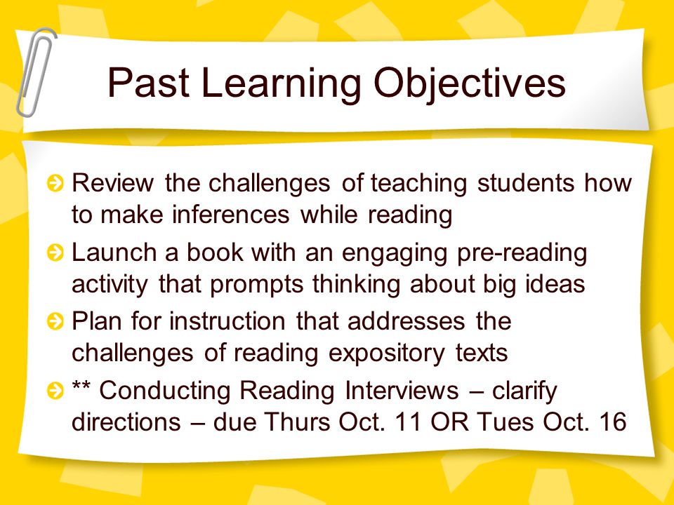 Past Learning Objectives Review the challenges of teaching students how to make inferences while reading Launch a book with an engaging pre-reading activity that prompts thinking about big ideas Plan for instruction that addresses the challenges of reading expository texts ** Conducting Reading Interviews – clarify directions – due Thurs Oct.