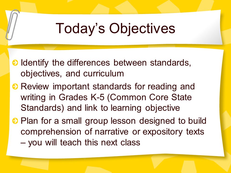 Today’s Objectives Identify the differences between standards, objectives, and curriculum Review important standards for reading and writing in Grades K-5 (Common Core State Standards) and link to learning objective Plan for a small group lesson designed to build comprehension of narrative or expository texts – you will teach this next class