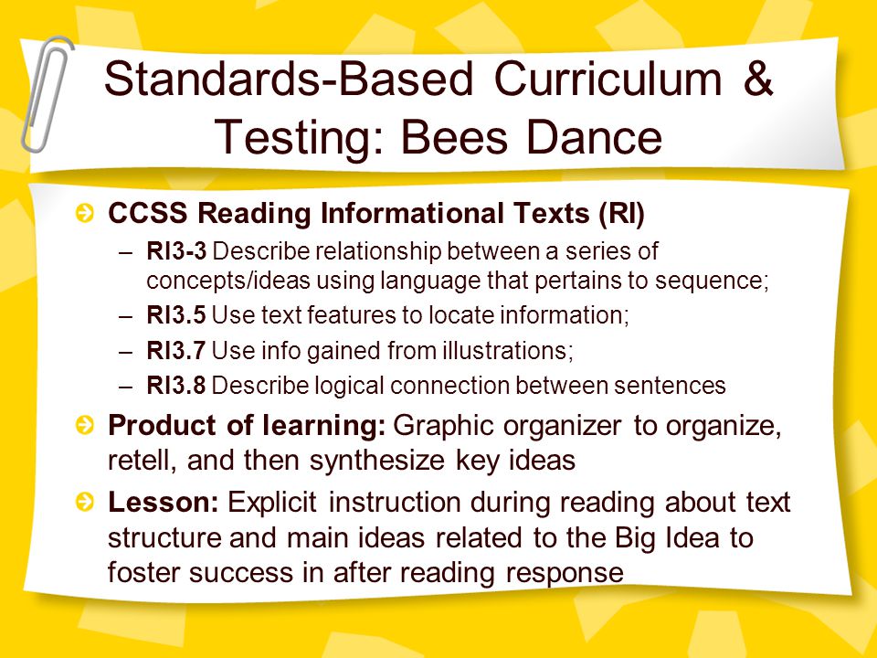 Standards-Based Curriculum & Testing: Bees Dance CCSS Reading Informational Texts (RI) –RI3-3 Describe relationship between a series of concepts/ideas using language that pertains to sequence; –RI3.5 Use text features to locate information; –RI3.7 Use info gained from illustrations; –RI3.8 Describe logical connection between sentences Product of learning: Graphic organizer to organize, retell, and then synthesize key ideas Lesson: Explicit instruction during reading about text structure and main ideas related to the Big Idea to foster success in after reading response