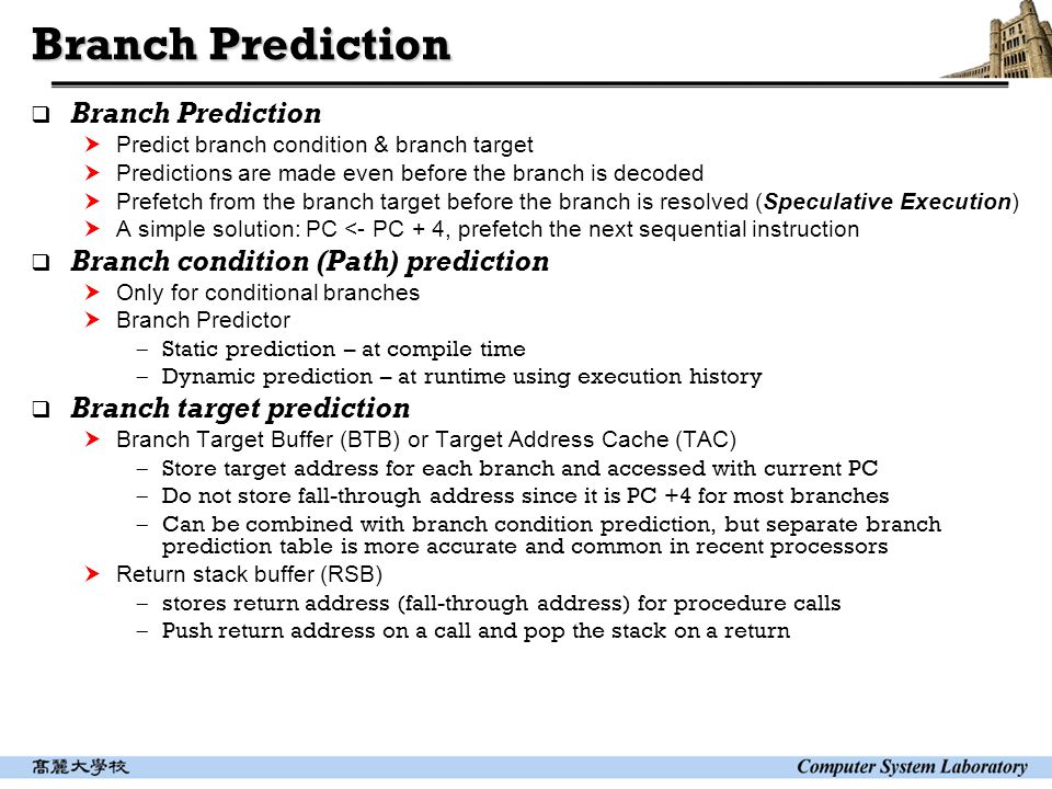 Branch Prediction  Branch Prediction  Predict branch condition & branch target  Predictions are made even before the branch is decoded  Prefetch from the branch target before the branch is resolved (Speculative Execution)  A simple solution: PC <- PC + 4, prefetch the next sequential instruction  Branch condition (Path) prediction  Only for conditional branches  Branch Predictor  Static prediction – at compile time  Dynamic prediction – at runtime using execution history  Branch target prediction  Branch Target Buffer (BTB) or Target Address Cache (TAC)  Store target address for each branch and accessed with current PC  Do not store fall-through address since it is PC +4 for most branches  Can be combined with branch condition prediction, but separate branch prediction table is more accurate and common in recent processors  Return stack buffer (RSB)  stores return address (fall-through address) for procedure calls  Push return address on a call and pop the stack on a return